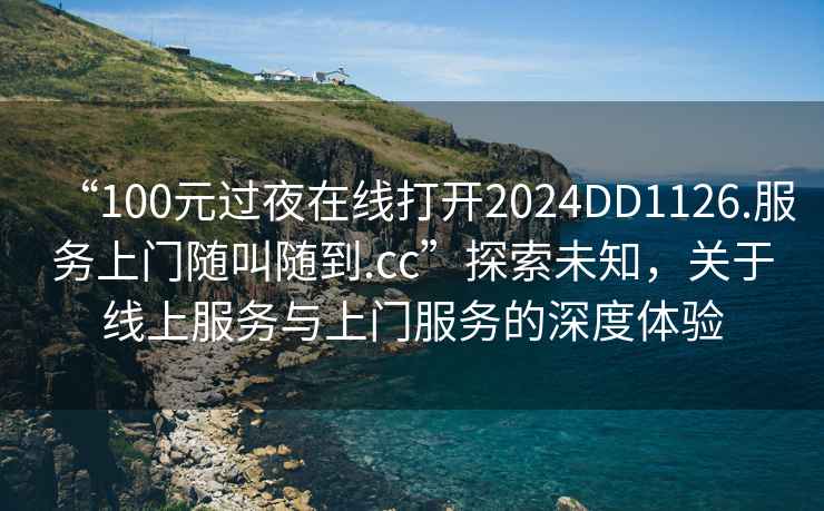 “100元過(guò)夜在線打開(kāi)2024DD1126.服務(wù)上門隨叫隨到.cc”探索未知，關(guān)于線上服務(wù)與上門服務(wù)的深度體驗(yàn)