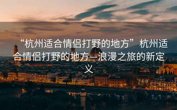 “杭州適合情侶打野的地方”杭州適合情侶打野的地方—浪漫之旅的新定義