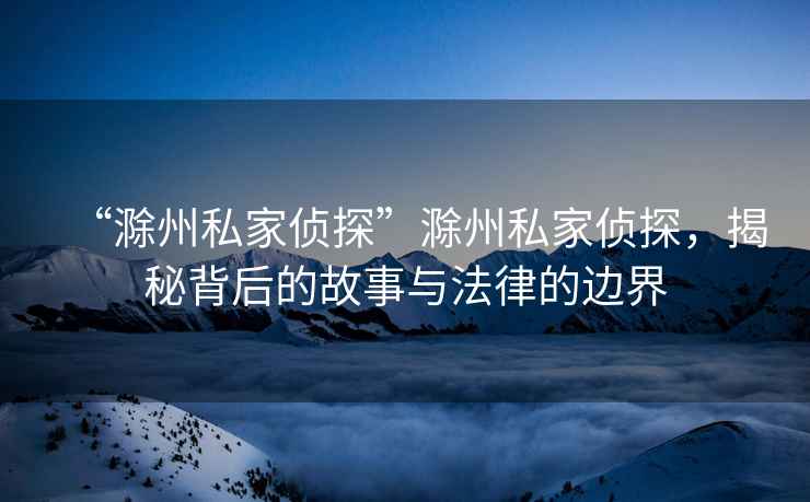 “滁州私家偵探”滁州私家偵探，揭秘背后的故事與法律的邊界