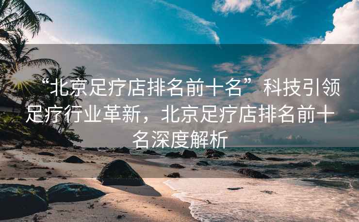 “北京足療店排名前十名”科技引領(lǐng)足療行業(yè)革新，北京足療店排名前十名深度解析