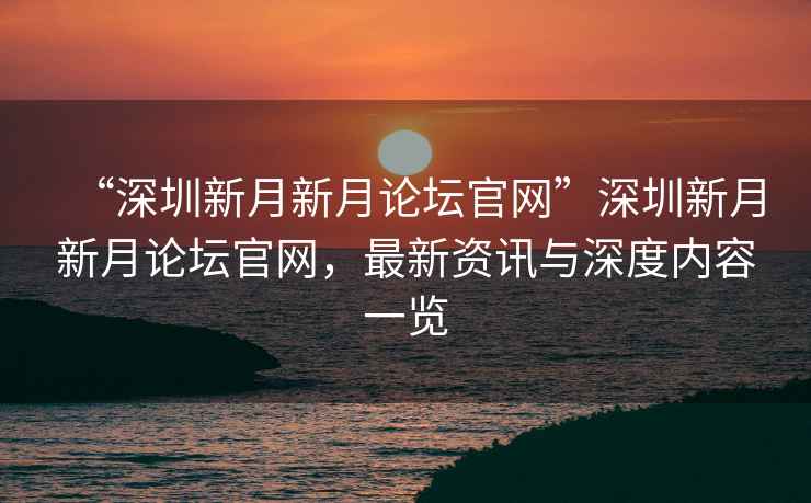 “深圳新月新月論壇官網(wǎng)”深圳新月新月論壇官網(wǎng)，最新資訊與深度內(nèi)容一覽