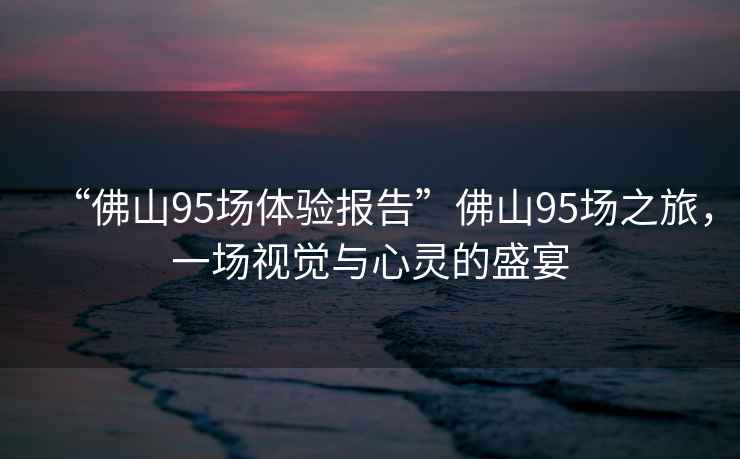 “佛山95場(chǎng)體驗(yàn)報(bào)告”佛山95場(chǎng)之旅，一場(chǎng)視覺與心靈的盛宴