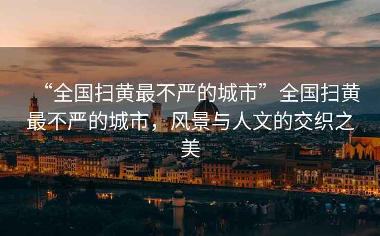 “全國掃黃最不嚴(yán)的城市”全國掃黃最不嚴(yán)的城市，風(fēng)景與人文的交織之美