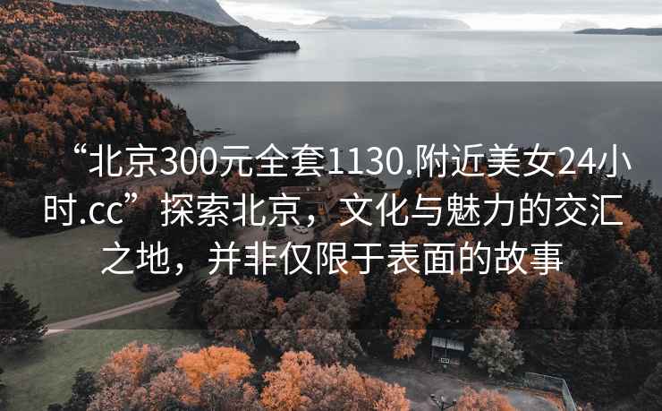 “北京300元全套1130.附近美女24小時(shí).cc”探索北京，文化與魅力的交匯之地，并非僅限于表面的故事