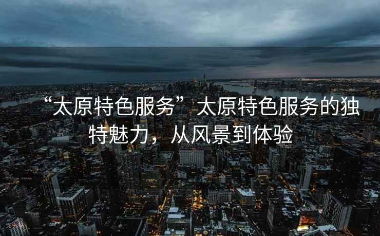 “太原特色服務”太原特色服務的獨特魅力，從風景到體驗