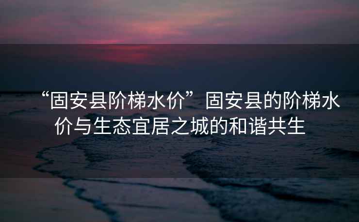 “固安縣階梯水價”固安縣的階梯水價與生態(tài)宜居之城的和諧共生