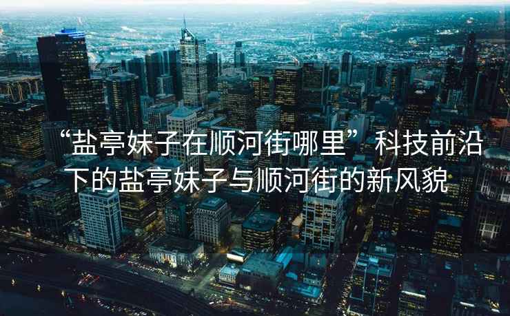 “鹽亭妹子在順河街哪里”科技前沿下的鹽亭妹子與順河街的新風(fēng)貌