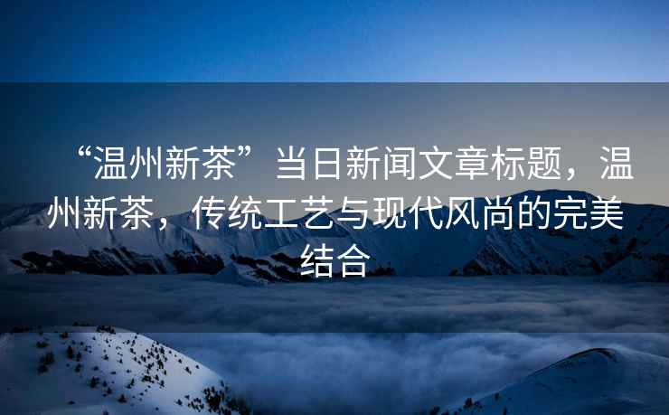 “溫州新茶”當(dāng)日新聞文章標(biāo)題，溫州新茶，傳統(tǒng)工藝與現(xiàn)代風(fēng)尚的完美結(jié)合