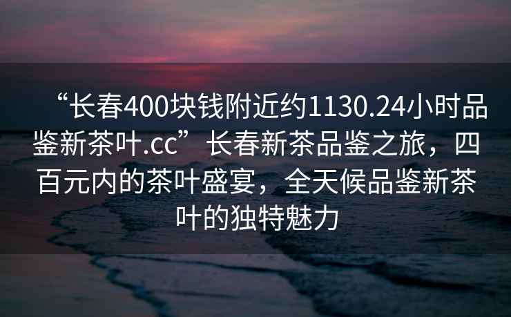 “長(zhǎng)春400塊錢(qián)附近約1130.24小時(shí)品鑒新茶葉.cc”長(zhǎng)春新茶品鑒之旅，四百元內(nèi)的茶葉盛宴，全天候品鑒新茶葉的獨(dú)特魅力
