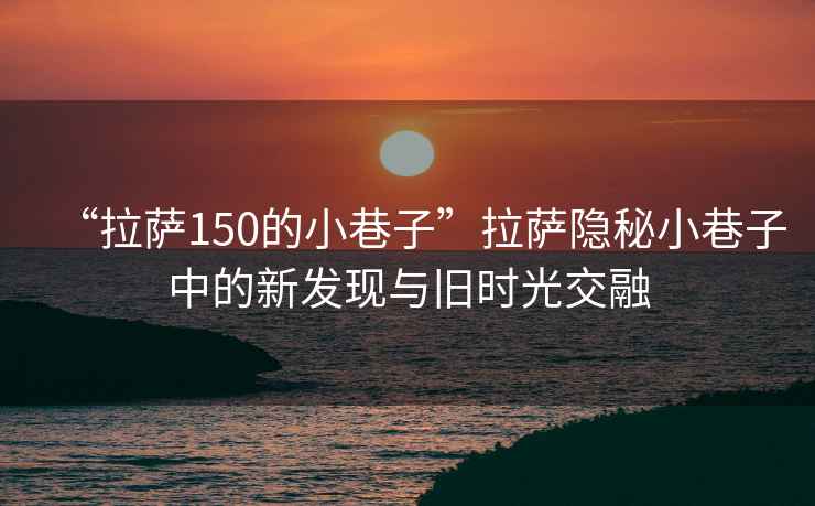 “拉薩150的小巷子”拉薩隱秘小巷子中的新發(fā)現(xiàn)與舊時(shí)光交融