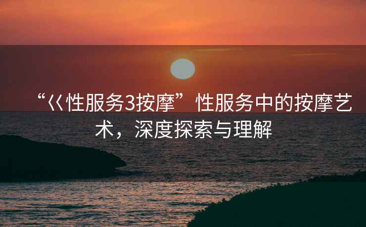 “巜性服務3按摩”性服務中的按摩藝術，深度探索與理解