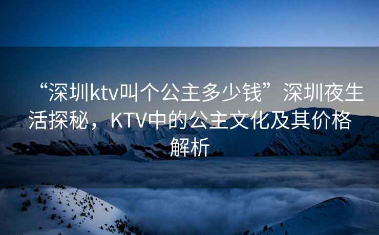 “深圳ktv叫個公主多少錢”深圳夜生活探秘，KTV中的公主文化及其價(jià)格解析
