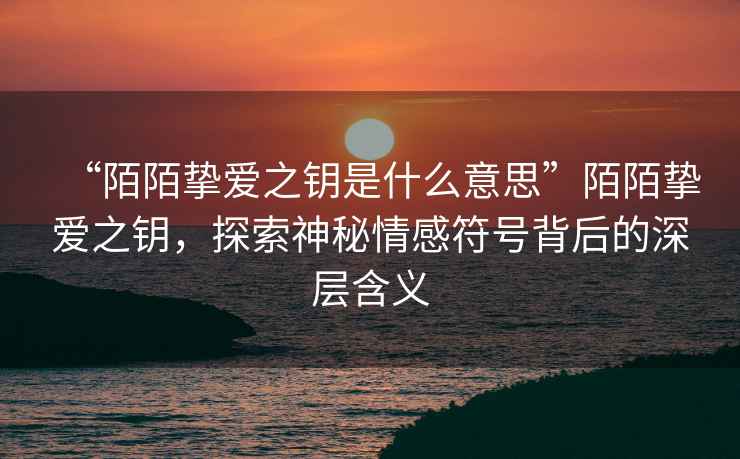 “陌陌摯愛之鑰是什么意思”陌陌摯愛之鑰，探索神秘情感符號背后的深層含義