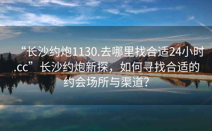 “長(zhǎng)沙約炮1130.去哪里找合適24小時(shí).cc”長(zhǎng)沙約炮新探，如何尋找合適的約會(huì)場(chǎng)所與渠道？