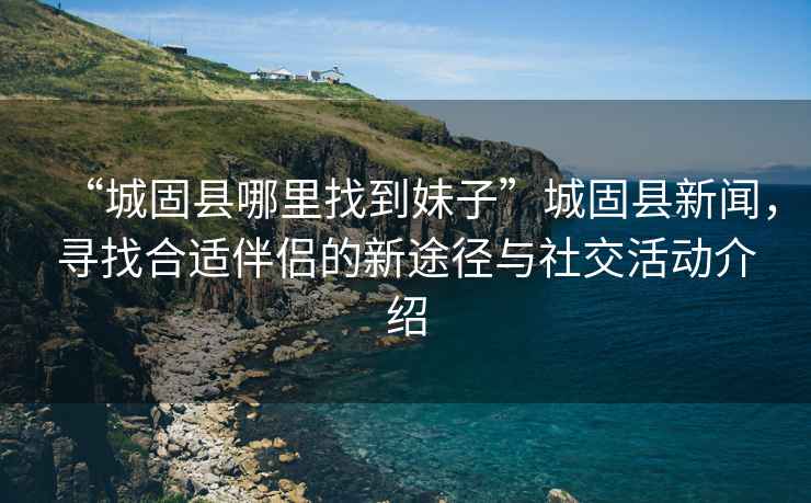 “城固縣哪里找到妹子”城固縣新聞，尋找合適伴侶的新途徑與社交活動(dòng)介紹