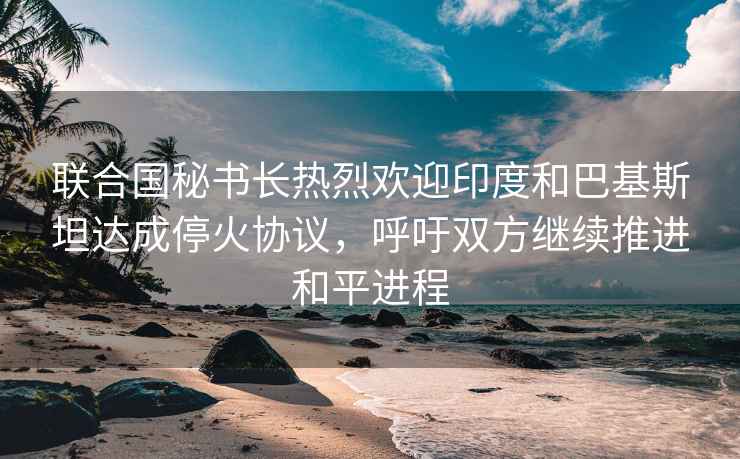 聯(lián)合國秘書長熱烈歡迎印度和巴基斯坦達成停火協(xié)議，呼吁雙方繼續(xù)推進和平進程