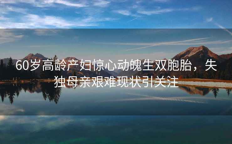 60歲高齡產(chǎn)婦驚心動魄生雙胞胎，失獨母親艱難現(xiàn)狀引關(guān)注