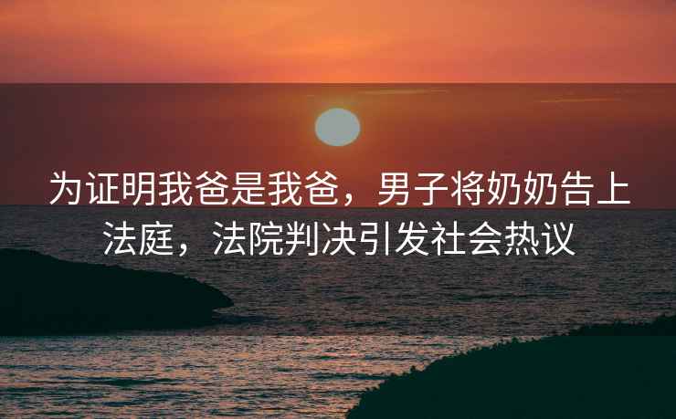 為證明我爸是我爸，男子將奶奶告上法庭，法院判決引發(fā)社會熱議