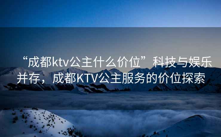 “成都ktv公主什么價(jià)位”科技與娛樂并存，成都KTV公主服務(wù)的價(jià)位探索