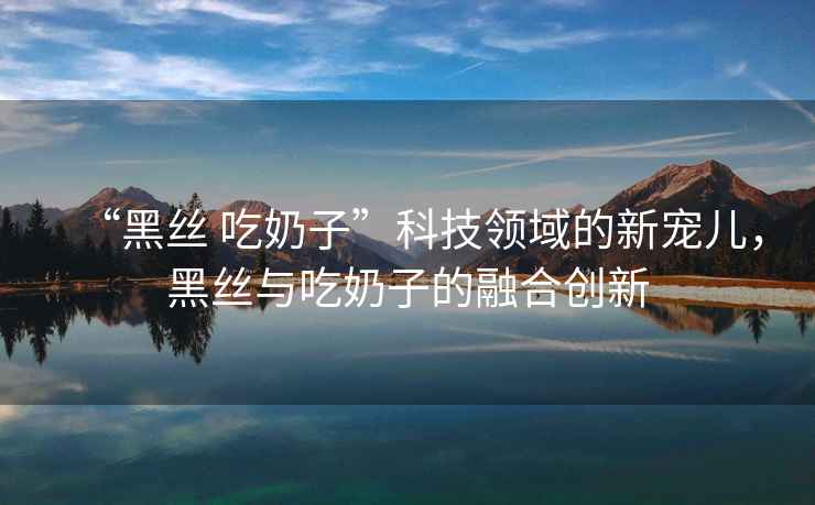 “黑絲 吃奶子”科技領(lǐng)域的新寵兒，黑絲與吃奶子的融合創(chuàng)新