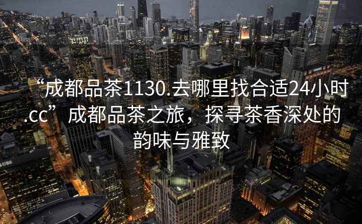 “成都品茶1130.去哪里找合適24小時.cc”成都品茶之旅，探尋茶香深處的韻味與雅致