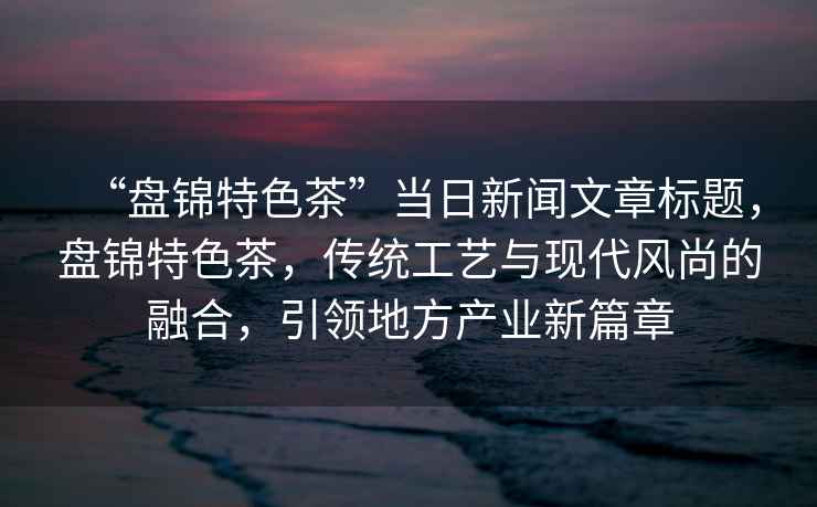 “盤錦特色茶”當(dāng)日新聞文章標(biāo)題，盤錦特色茶，傳統(tǒng)工藝與現(xiàn)代風(fēng)尚的融合，引領(lǐng)地方產(chǎn)業(yè)新篇章