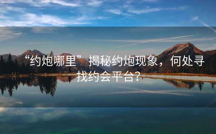 “約炮哪里”揭秘約炮現(xiàn)象，何處尋找約會平臺？
