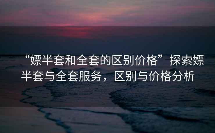 “嫖半套和全套的區(qū)別價格”探索嫖半套與全套服務(wù)，區(qū)別與價格分析