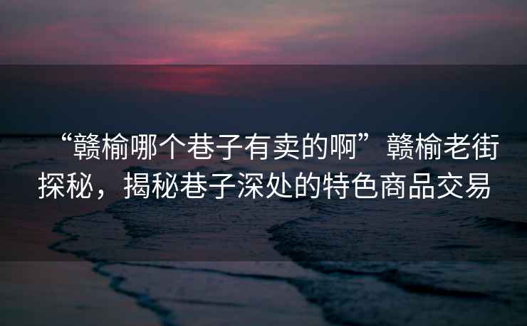 “贛榆哪個巷子有賣的啊”贛榆老街探秘，揭秘巷子深處的特色商品交易