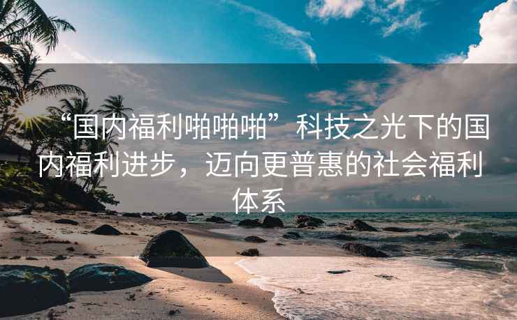 “國內(nèi)福利啪啪啪”科技之光下的國內(nèi)福利進步，邁向更普惠的社會福利體系
