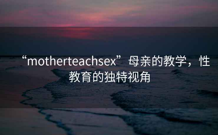 “motherteachsex”母親的教學(xué)，性教育的獨(dú)特視角
