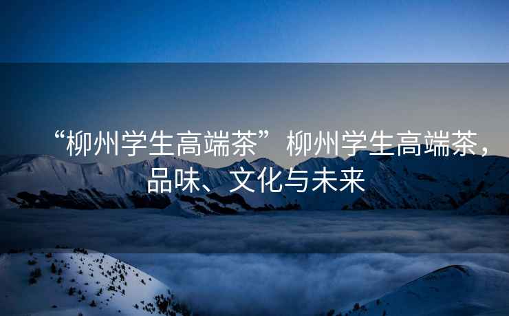 “柳州學(xué)生高端茶”柳州學(xué)生高端茶，品味、文化與未來(lái)