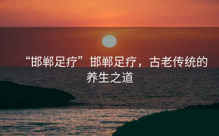 “邯鄲足療”邯鄲足療，古老傳統(tǒng)的養(yǎng)生之道