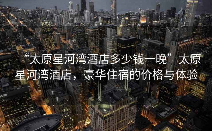 “太原星河灣酒店多少錢一晚”太原星河灣酒店，豪華住宿的價格與體驗