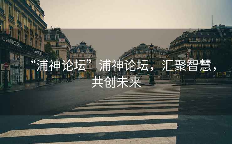“浦神論壇”浦神論壇，匯聚智慧，共創(chuàng)未來