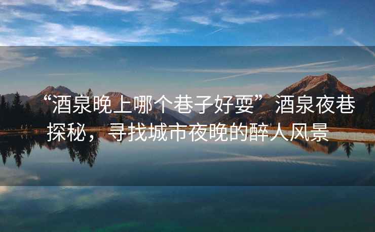 “酒泉晚上哪個(gè)巷子好耍”酒泉夜巷探秘，尋找城市夜晚的醉人風(fēng)景