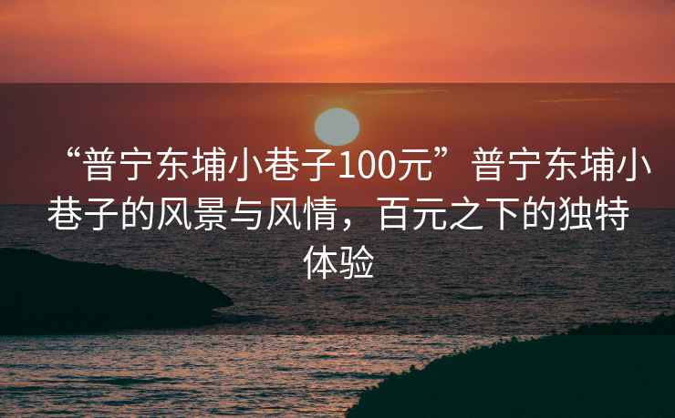 “普寧東埔小巷子100元”普寧東埔小巷子的風(fēng)景與風(fēng)情，百元之下的獨(dú)特體驗(yàn)