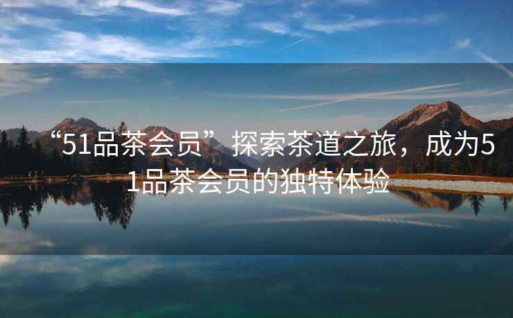 “51品茶會(huì)員”探索茶道之旅，成為51品茶會(huì)員的獨(dú)特體驗(yàn)