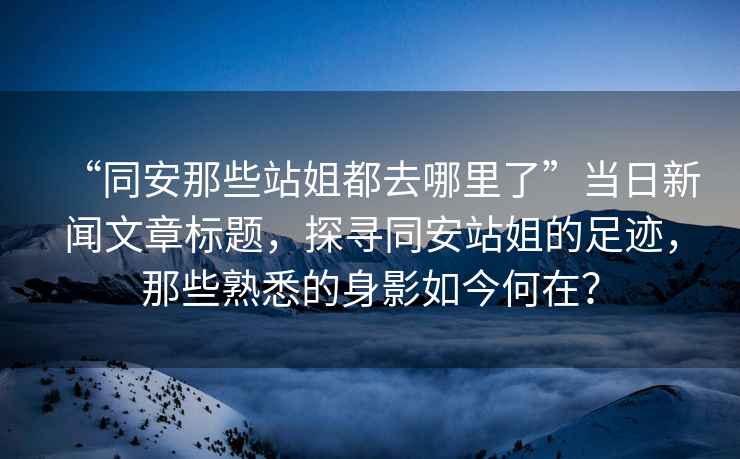 “同安那些站姐都去哪里了”當日新聞文章標題，探尋同安站姐的足跡，那些熟悉的身影如今何在？