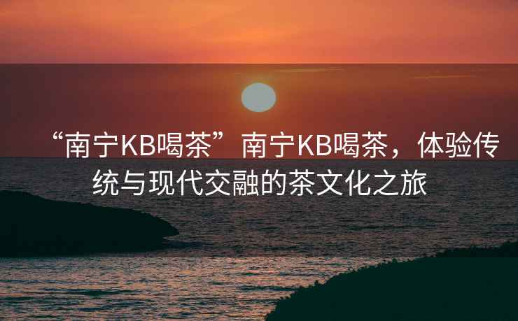 “南寧KB喝茶”南寧KB喝茶，體驗(yàn)傳統(tǒng)與現(xiàn)代交融的茶文化之旅