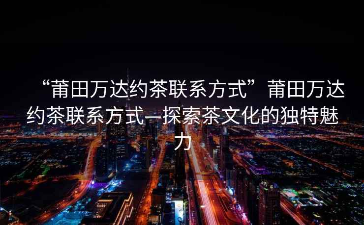 “莆田萬(wàn)達(dá)約茶聯(lián)系方式”莆田萬(wàn)達(dá)約茶聯(lián)系方式—探索茶文化的獨(dú)特魅力