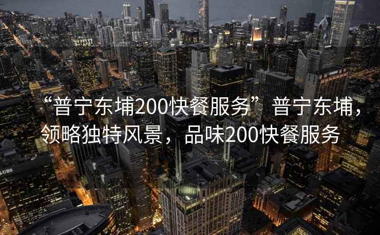 “普寧東埔200快餐服務(wù)”普寧東埔，領(lǐng)略獨(dú)特風(fēng)景，品味200快餐服務(wù)