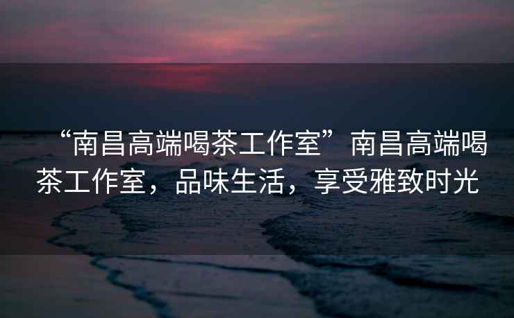 “南昌高端喝茶工作室”南昌高端喝茶工作室，品味生活，享受雅致時(shí)光