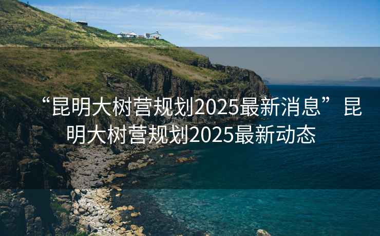 “昆明大樹營(yíng)規(guī)劃2025最新消息”昆明大樹營(yíng)規(guī)劃2025最新動(dòng)態(tài)