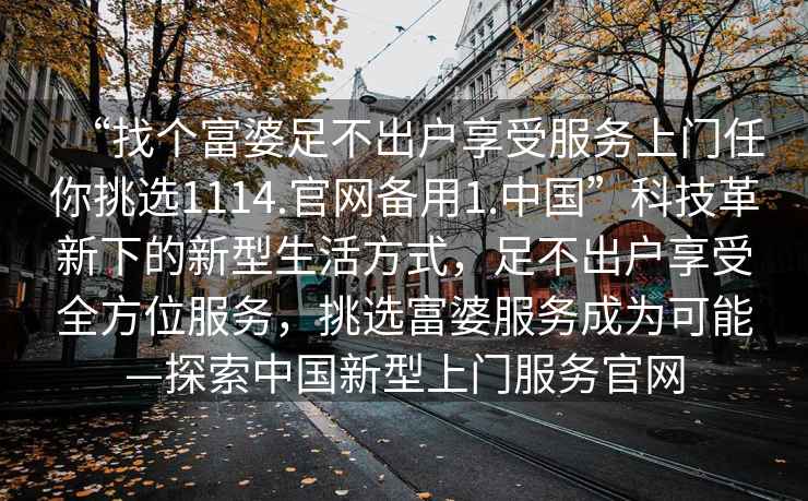 “找個(gè)富婆足不出戶享受服務(wù)上門(mén)任你挑選1114.官網(wǎng)備用1.中國(guó)”科技革新下的新型生活方式，足不出戶享受全方位服務(wù)，挑選富婆服務(wù)成為可能—探索中國(guó)新型上門(mén)服務(wù)官網(wǎng)