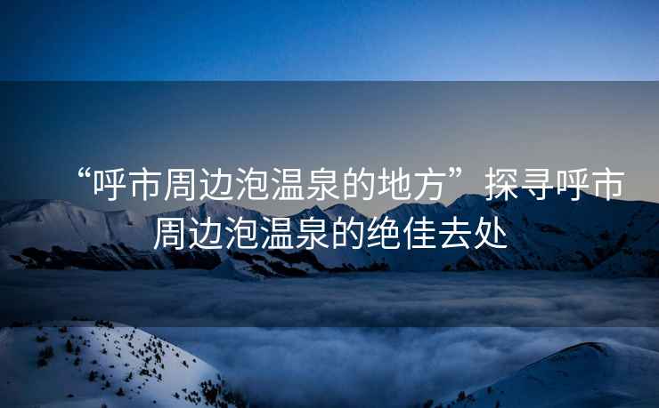 “呼市周邊泡溫泉的地方”探尋呼市周邊泡溫泉的絕佳去處