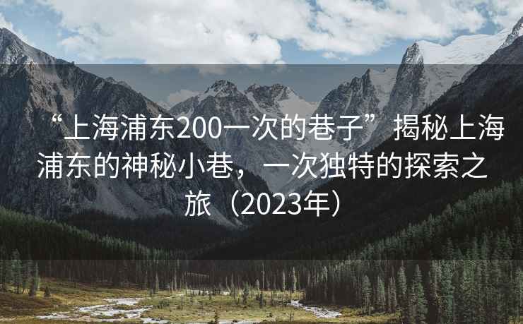 “上海浦東200一次的巷子”揭秘上海浦東的神秘小巷，一次獨(dú)特的探索之旅（2023年）
