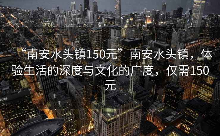 “南安水頭鎮(zhèn)150元”南安水頭鎮(zhèn)，體驗(yàn)生活的深度與文化的廣度，僅需150元