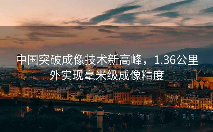 中國突破成像技術新高峰，1.36公里外實現毫米級成像精度