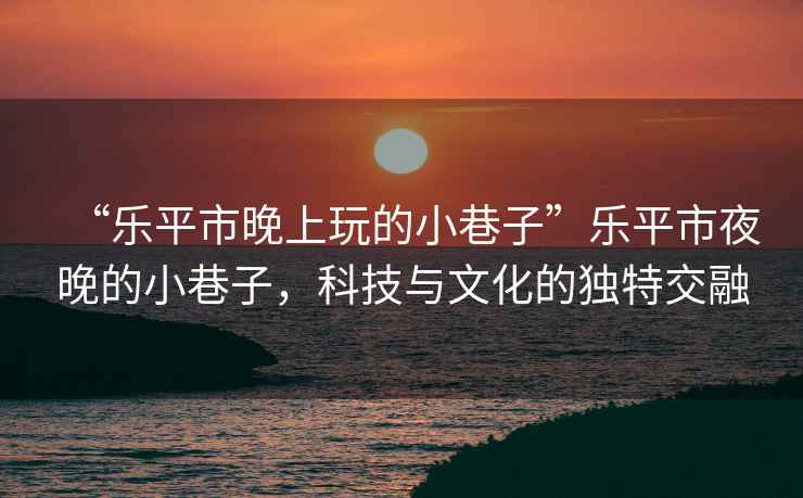 “樂平市晚上玩的小巷子”樂平市夜晚的小巷子，科技與文化的獨(dú)特交融